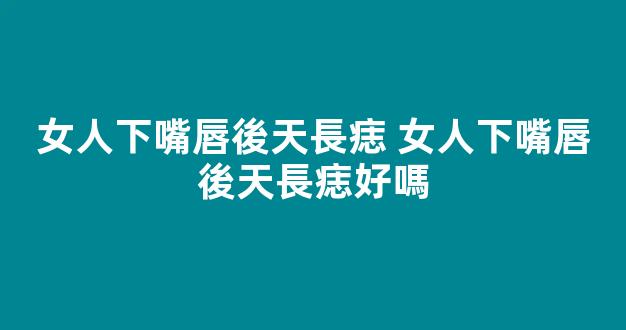 女人下嘴唇後天長痣 女人下嘴唇後天長痣好嗎